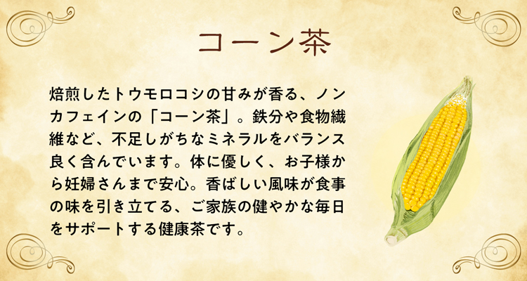 焙煎したトウモロコシの甘みが香る、ノンカフェインの「コーン茶」。鉄分や食物繊維など、不足しがちなミネラルをバランス良く含んでいます。体に優しく、お子様から妊婦さんまで安心。香ばしい風味が食事の味を引き立てる、ご家族の健やかな毎日をサポートする健康茶です。