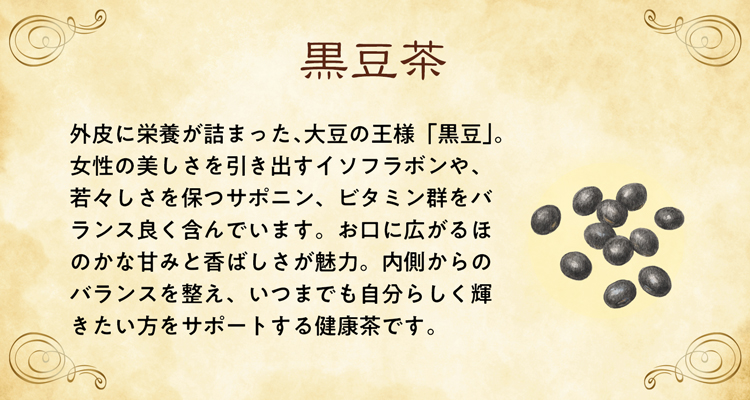 外皮に栄養が詰まった、大豆の王様「黒豆」。女性の美しさを引き出すイソフラボンや、若々しさを保つサポニン、ビタミン群をバランス良く含んでいます。お口に広がるほのかな甘みと香ばしさが魅力。内側からのバランスを整え、いつまでも自分らしく輝きたい方をサポートする健康茶です。