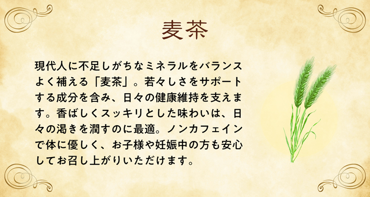 現代人に不足しがちなミネラルをバランスよく補える「麦茶」。若々しさをサポートする成分を含み、日々の健康維持を支えます。香ばしくスッキリとした味わいは、日々の渇きを潤すのに最適。ノンカフェインで体に優しく、お子様や妊娠中の方も安心してお召し上がりいただけます。