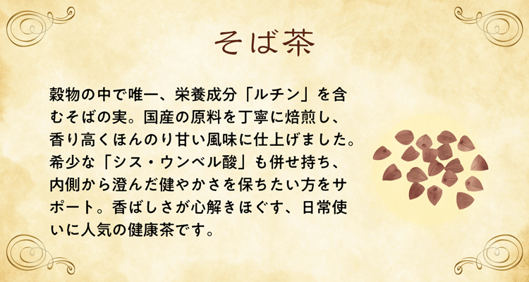 穀物の中で唯一、栄養成分「ルチン」を含むそばの実。国産の原料を丁寧に焙煎し、香り高くほんのり甘い風味に仕上げました。希少な「シス・ウンベル酸」も併せ持ち、内側から澄んだ健やかさを保ちたい方をサポート。香ばしさが心解きほぐす、日常使いに人気の健康茶です。